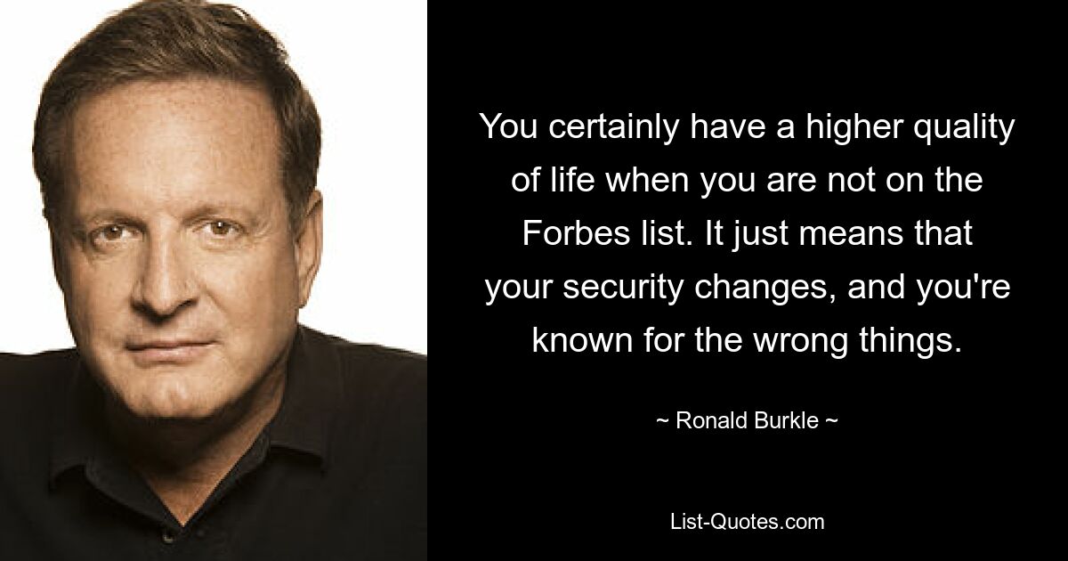 You certainly have a higher quality of life when you are not on the Forbes list. It just means that your security changes, and you're known for the wrong things. — © Ronald Burkle