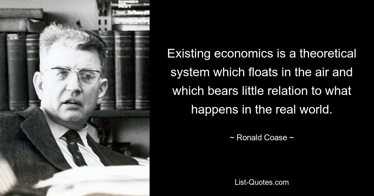 Existing economics is a theoretical system which floats in the air and which bears little relation to what happens in the real world. — © Ronald Coase