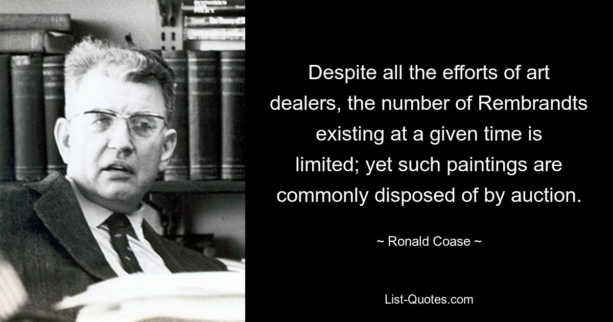 Despite all the efforts of art dealers, the number of Rembrandts existing at a given time is limited; yet such paintings are commonly disposed of by auction. — © Ronald Coase