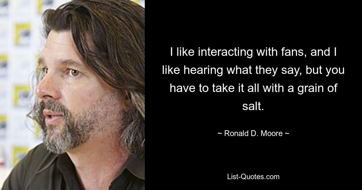 I like interacting with fans, and I like hearing what they say, but you have to take it all with a grain of salt. — © Ronald D. Moore