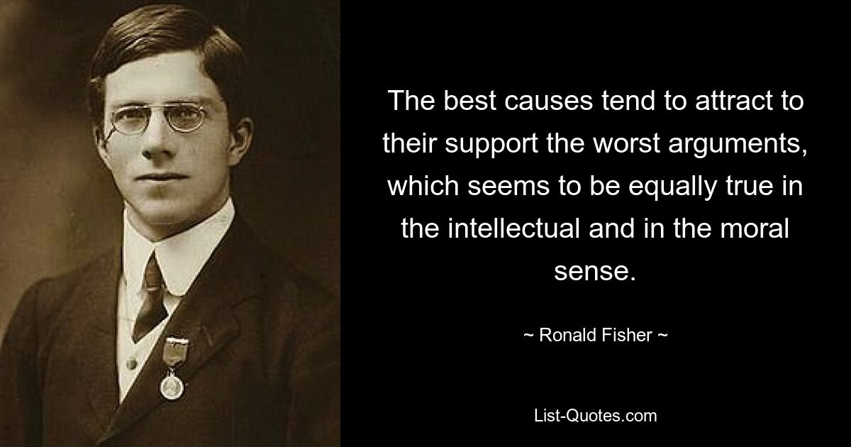 The best causes tend to attract to their support the worst arguments, which seems to be equally true in the intellectual and in the moral sense. — © Ronald Fisher