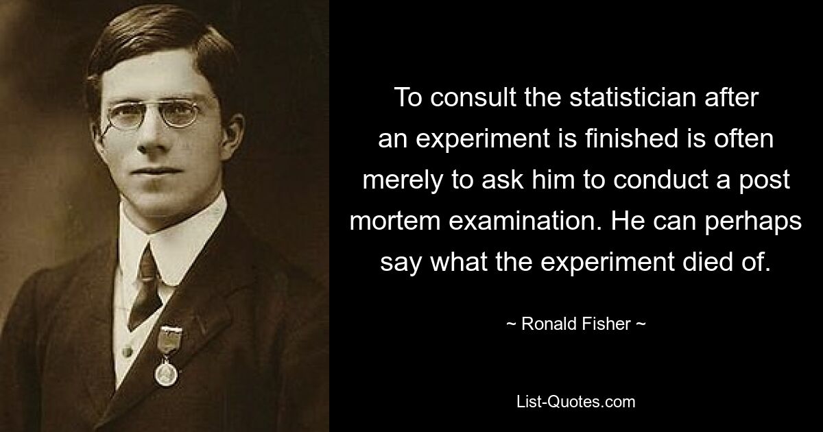 To consult the statistician after an experiment is finished is often merely to ask him to conduct a post mortem examination. He can perhaps say what the experiment died of. — © Ronald Fisher