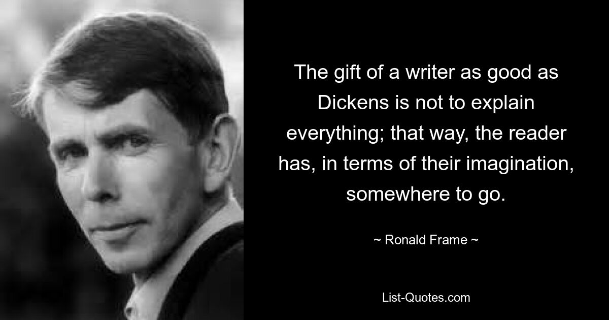 The gift of a writer as good as Dickens is not to explain everything; that way, the reader has, in terms of their imagination, somewhere to go. — © Ronald Frame