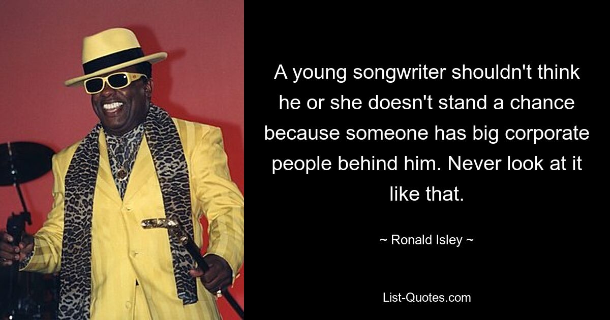 A young songwriter shouldn't think he or she doesn't stand a chance because someone has big corporate people behind him. Never look at it like that. — © Ronald Isley