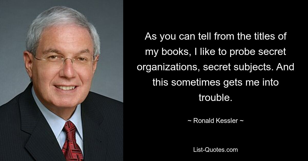 As you can tell from the titles of my books, I like to probe secret organizations, secret subjects. And this sometimes gets me into trouble. — © Ronald Kessler