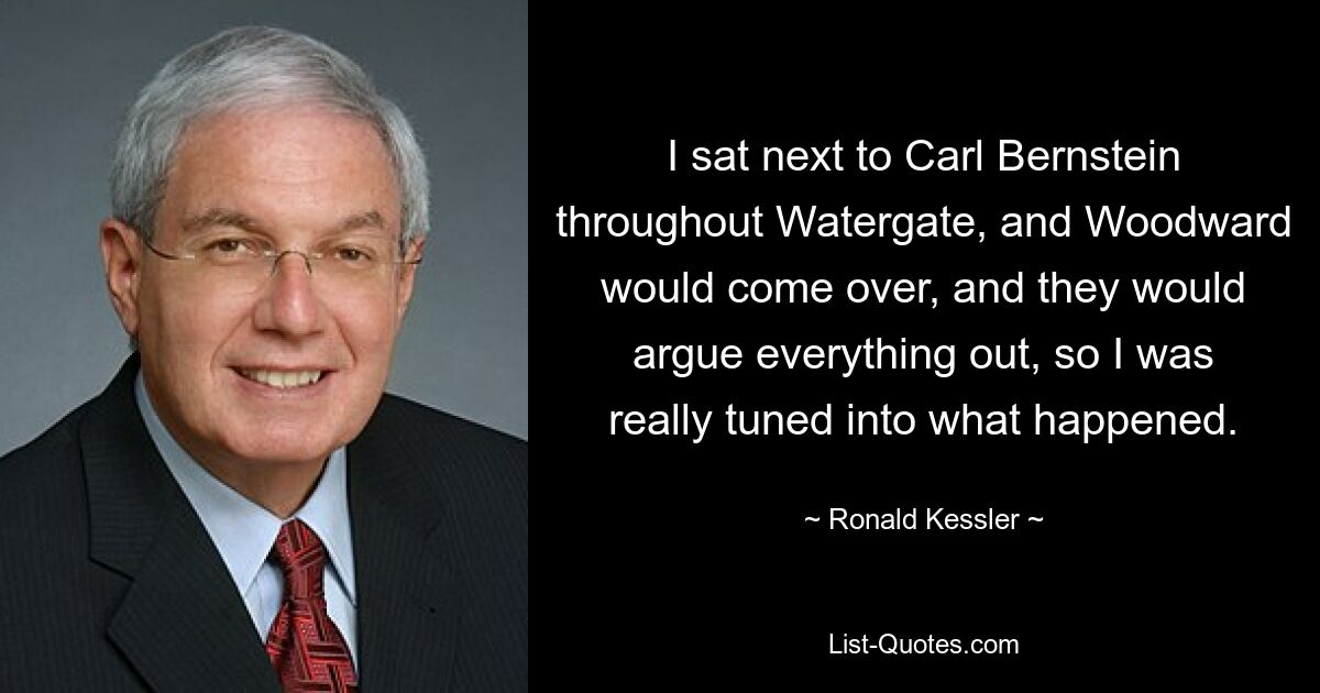 I sat next to Carl Bernstein throughout Watergate, and Woodward would come over, and they would argue everything out, so I was really tuned into what happened. — © Ronald Kessler