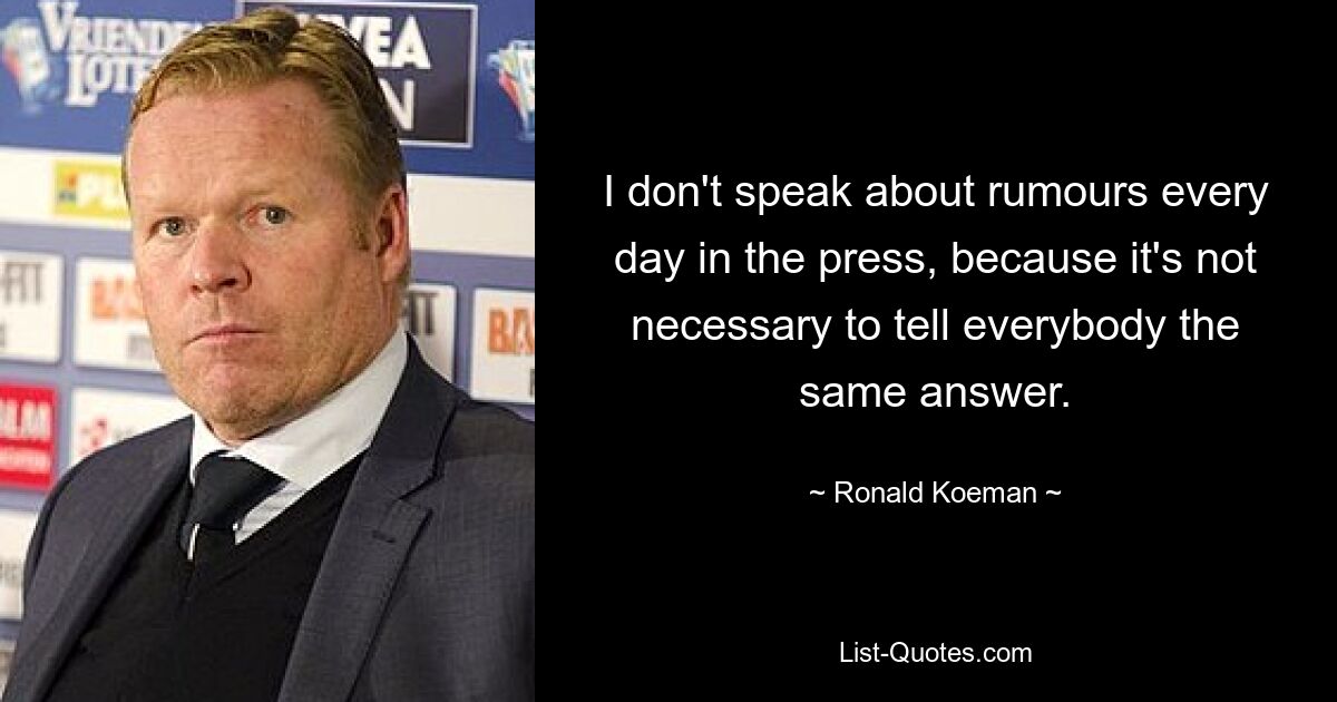 I don't speak about rumours every day in the press, because it's not necessary to tell everybody the same answer. — © Ronald Koeman