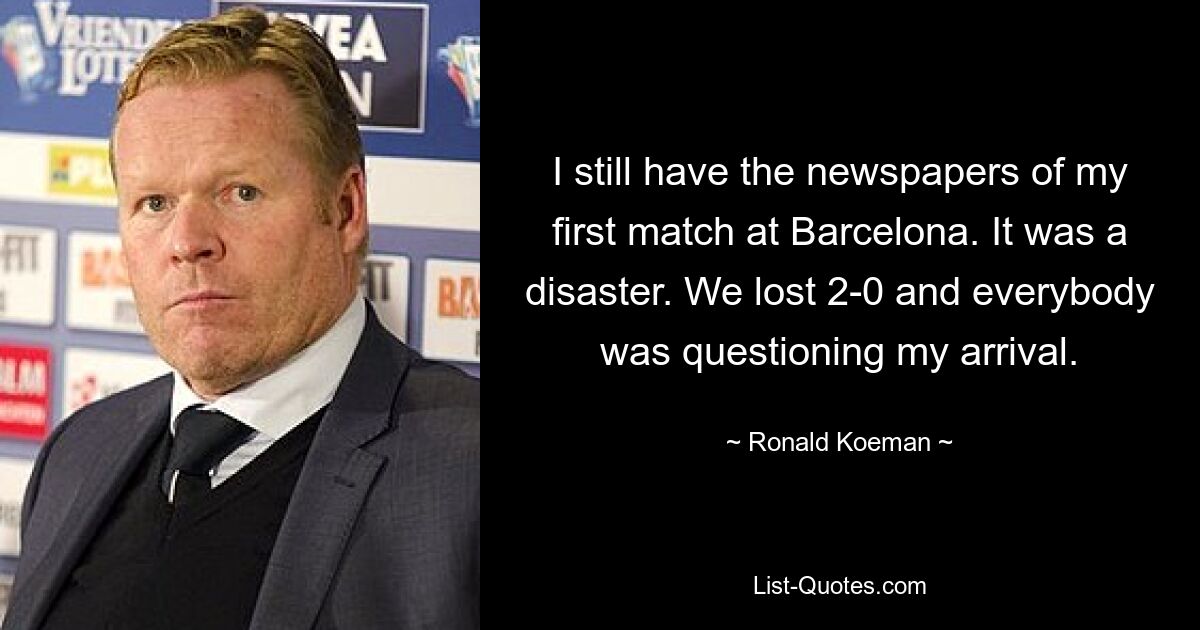 I still have the newspapers of my first match at Barcelona. It was a disaster. We lost 2-0 and everybody was questioning my arrival. — © Ronald Koeman