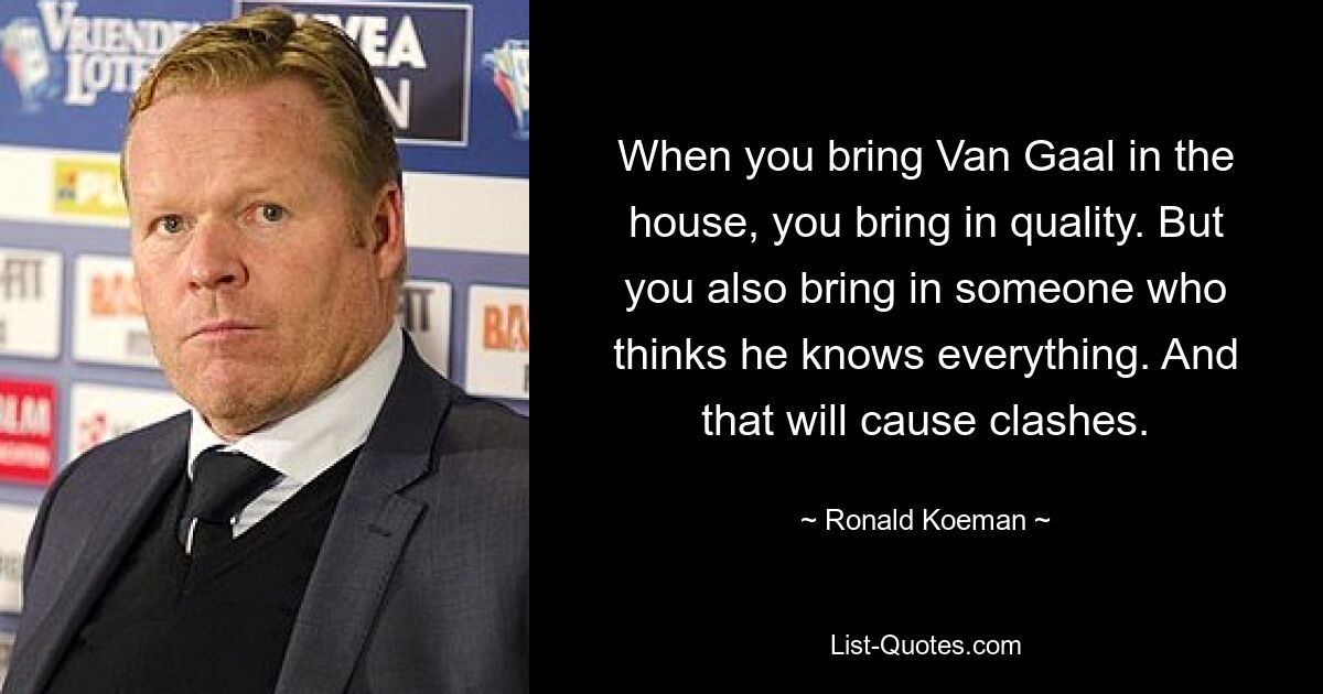 When you bring Van Gaal in the house, you bring in quality. But you also bring in someone who thinks he knows everything. And that will cause clashes. — © Ronald Koeman