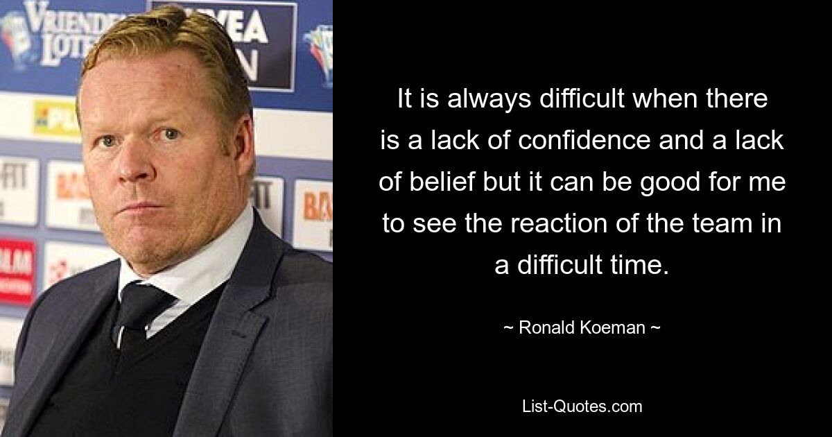 It is always difficult when there is a lack of confidence and a lack of belief but it can be good for me to see the reaction of the team in a difficult time. — © Ronald Koeman