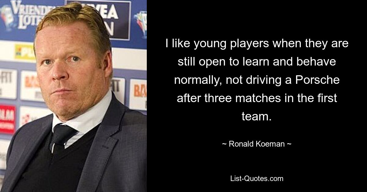 I like young players when they are still open to learn and behave normally, not driving a Porsche after three matches in the first team. — © Ronald Koeman