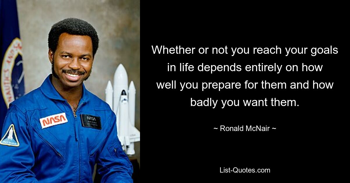 Whether or not you reach your goals in life depends entirely on how well you prepare for them and how badly you want them. — © Ronald McNair