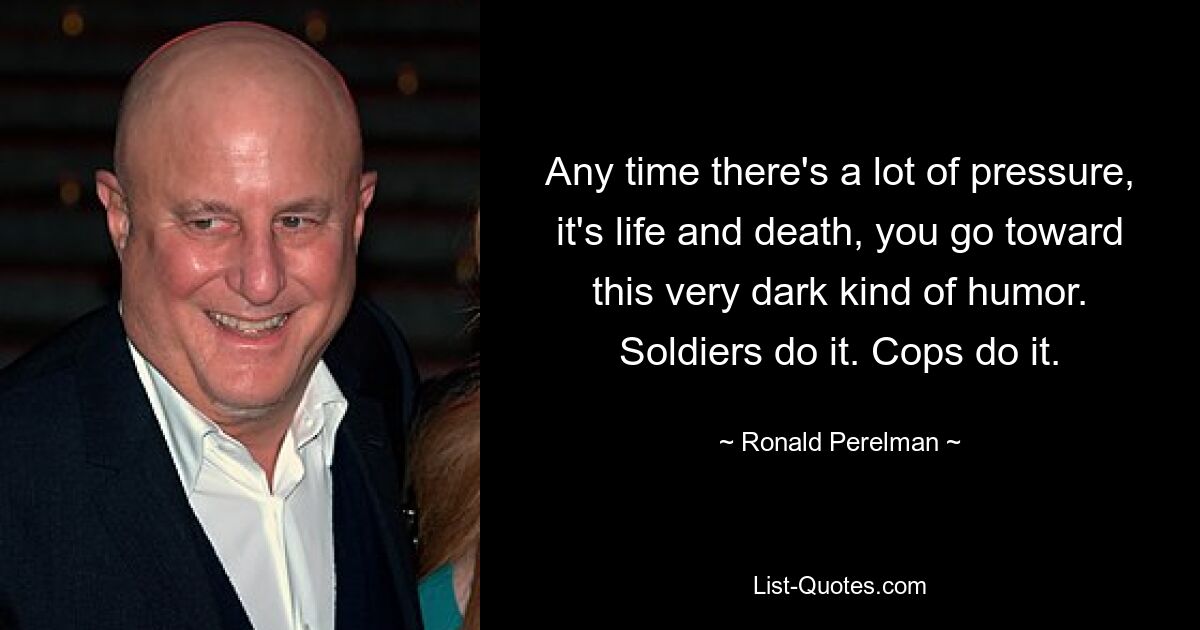 Any time there's a lot of pressure, it's life and death, you go toward this very dark kind of humor. Soldiers do it. Cops do it. — © Ronald Perelman