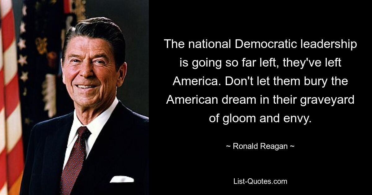 The national Democratic leadership is going so far left, they've left America. Don't let them bury the American dream in their graveyard of gloom and envy. — © Ronald Reagan