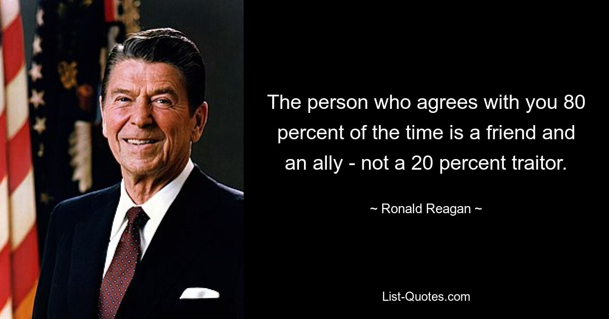 The person who agrees with you 80 percent of the time is a friend and an ally - not a 20 percent traitor. — © Ronald Reagan