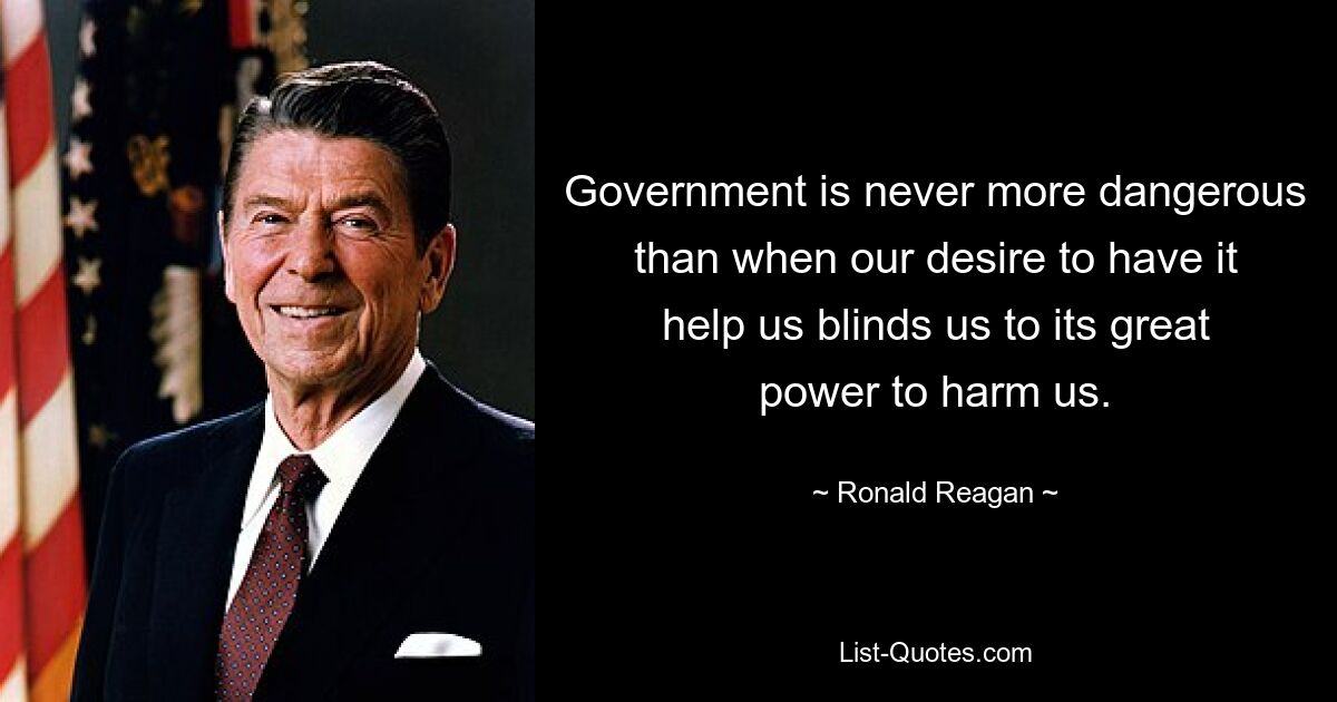 Government is never more dangerous than when our desire to have it help us blinds us to its great power to harm us. — © Ronald Reagan