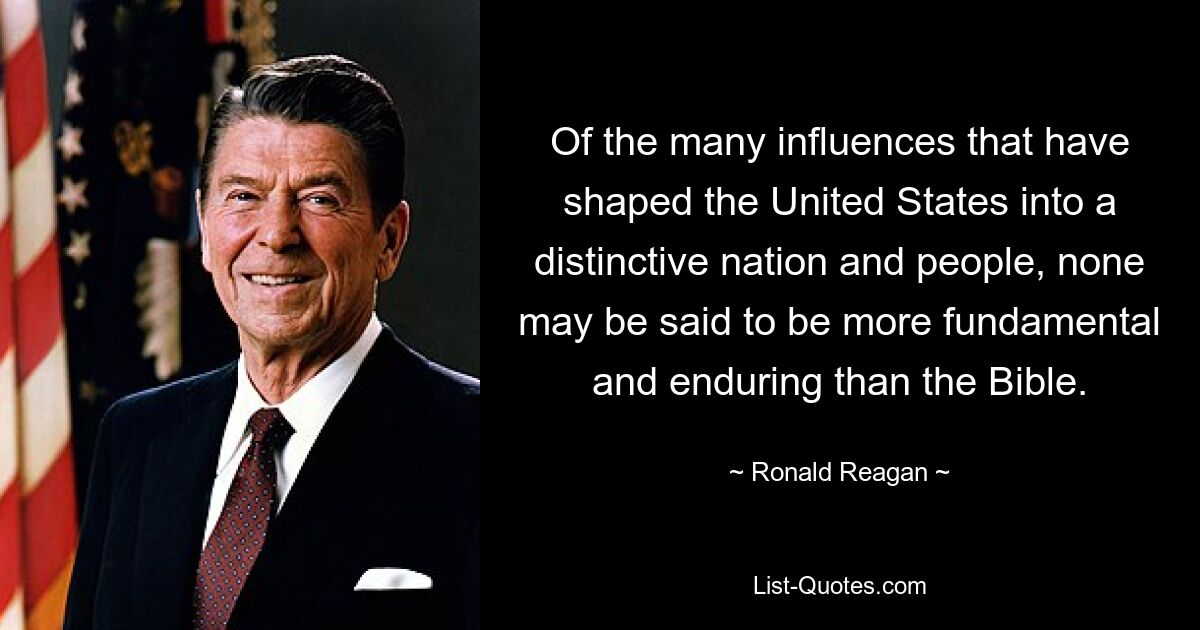 Of the many influences that have shaped the United States into a distinctive nation and people, none may be said to be more fundamental and enduring than the Bible. — © Ronald Reagan