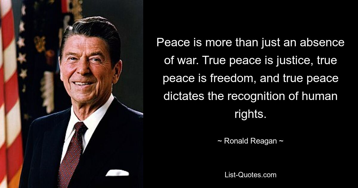 Peace is more than just an absence of war. True peace is justice, true peace is freedom, and true peace dictates the recognition of human rights. — © Ronald Reagan