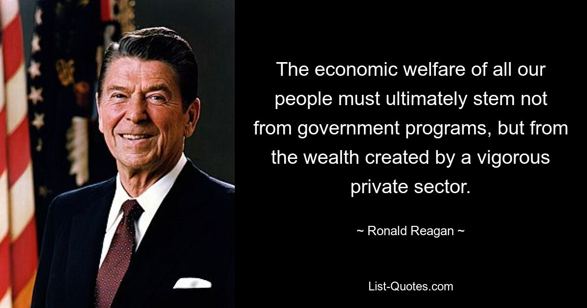 The economic welfare of all our people must ultimately stem not from government programs, but from the wealth created by a vigorous private sector. — © Ronald Reagan