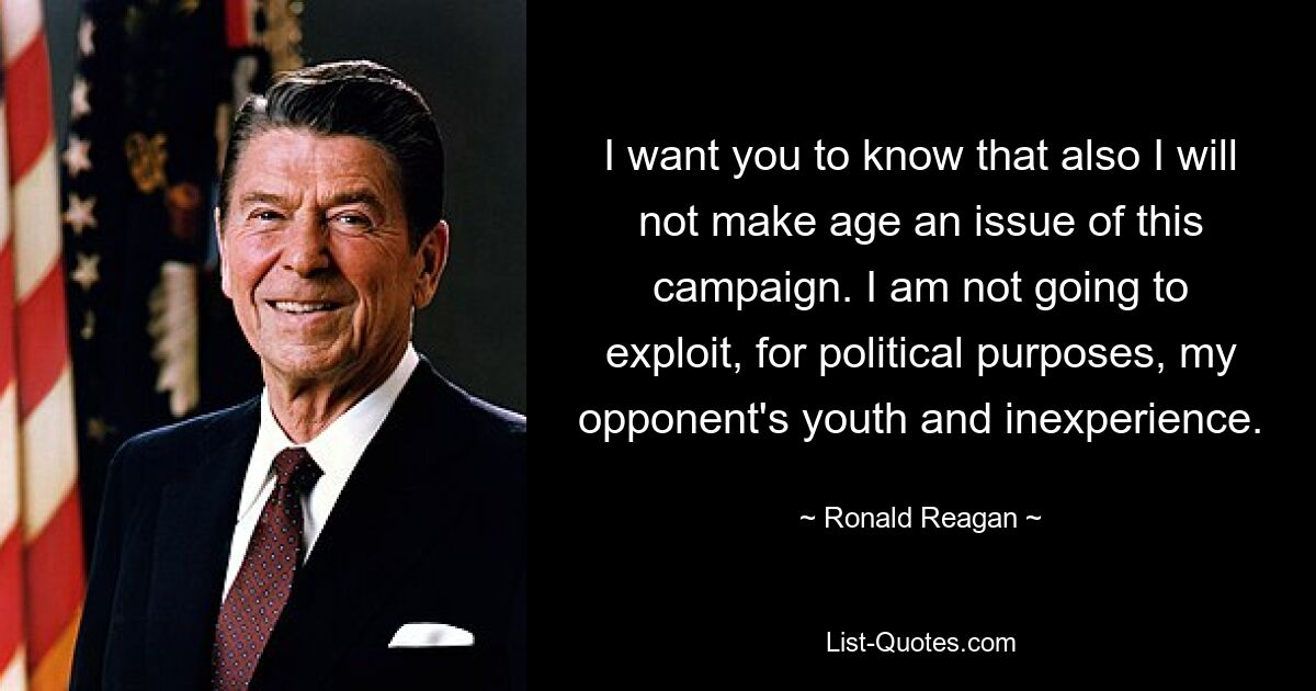 I want you to know that also I will not make age an issue of this campaign. I am not going to exploit, for political purposes, my opponent's youth and inexperience. — © Ronald Reagan