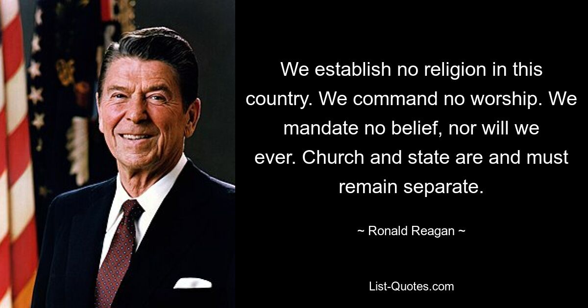 We establish no religion in this country. We command no worship. We mandate no belief, nor will we ever. Church and state are and must remain separate. — © Ronald Reagan