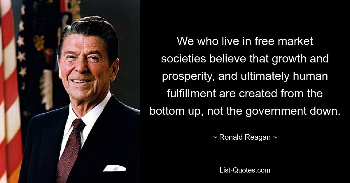 We who live in free market societies believe that growth and prosperity, and ultimately human fulfillment are created from the bottom up, not the government down. — © Ronald Reagan