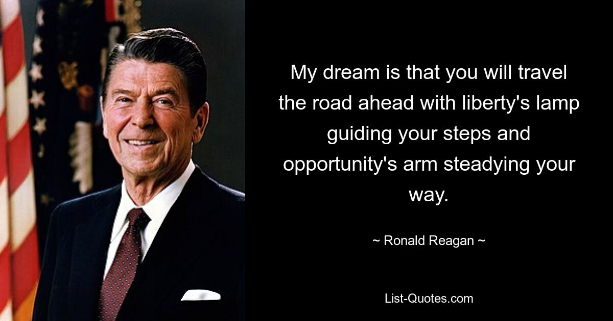 My dream is that you will travel the road ahead with liberty's lamp guiding your steps and opportunity's arm steadying your way. — © Ronald Reagan