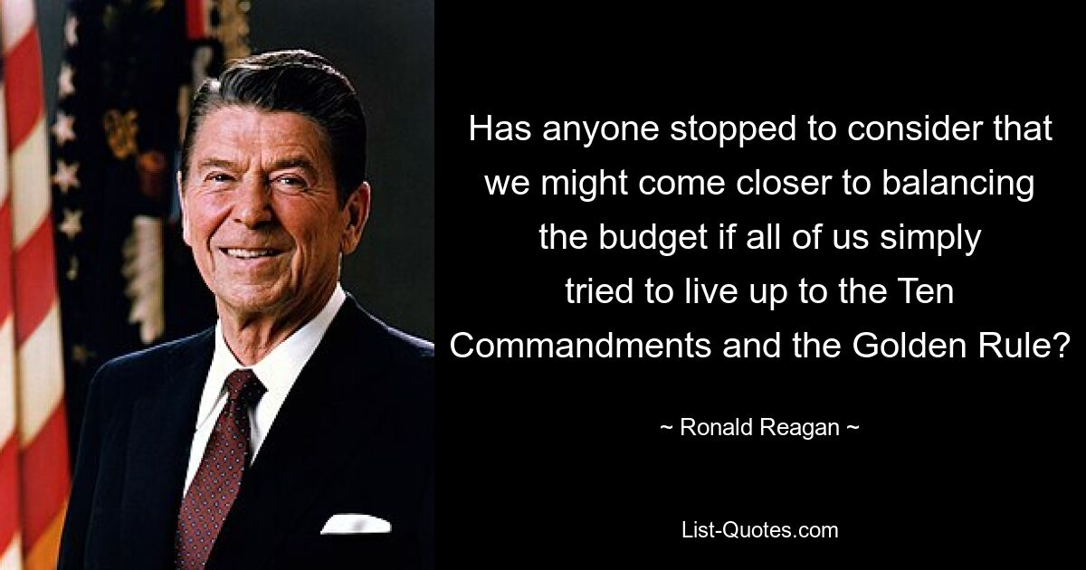 Has anyone stopped to consider that we might come closer to balancing the budget if all of us simply tried to live up to the Ten Commandments and the Golden Rule? — © Ronald Reagan