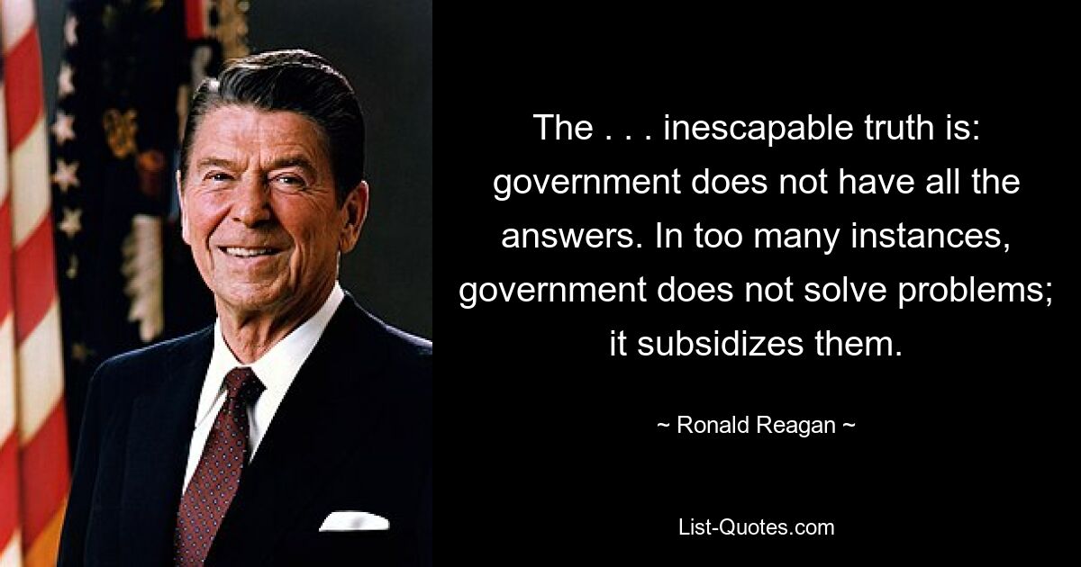 The . . . inescapable truth is: government does not have all the answers. In too many instances, government does not solve problems; it subsidizes them. — © Ronald Reagan