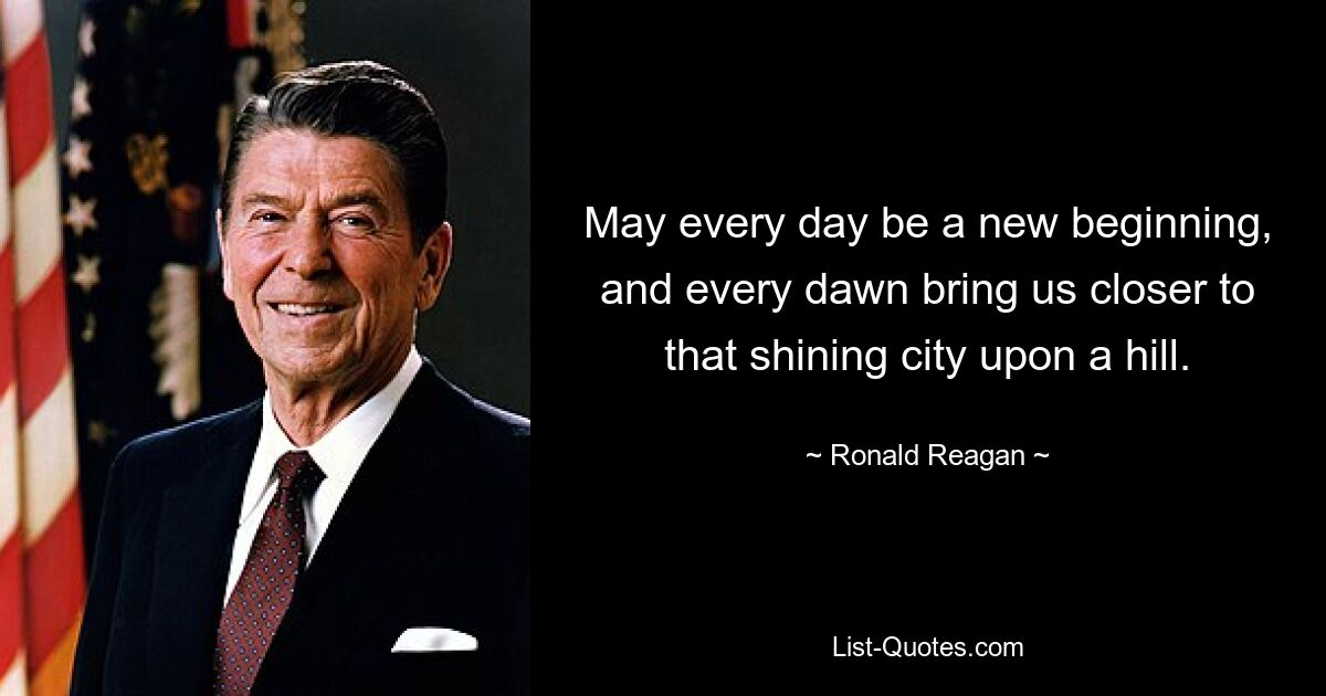 May every day be a new beginning, and every dawn bring us closer to that shining city upon a hill. — © Ronald Reagan