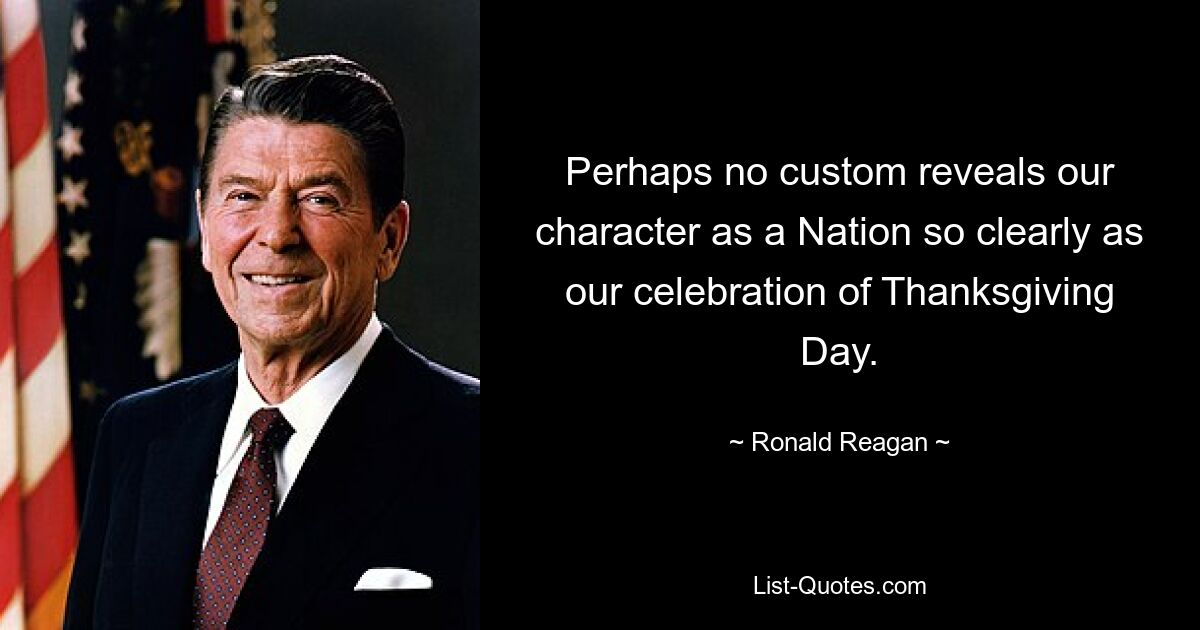 Perhaps no custom reveals our character as a Nation so clearly as our celebration of Thanksgiving Day. — © Ronald Reagan