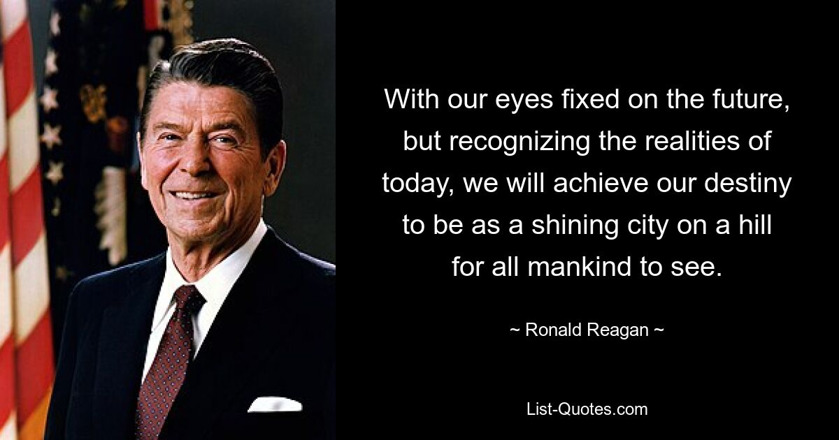 With our eyes fixed on the future, but recognizing the realities of today, we will achieve our destiny to be as a shining city on a hill for all mankind to see. — © Ronald Reagan