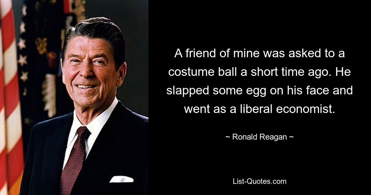 A friend of mine was asked to a costume ball a short time ago. He slapped some egg on his face and went as a liberal economist. — © Ronald Reagan