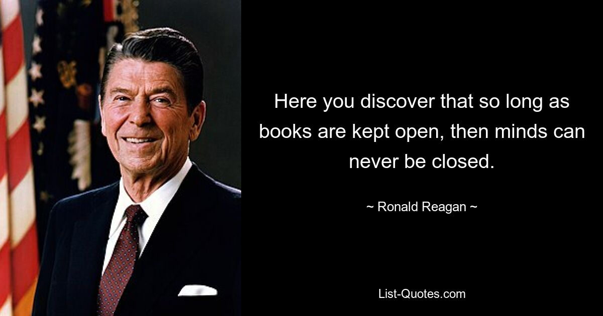 Here you discover that so long as books are kept open, then minds can never be closed. — © Ronald Reagan