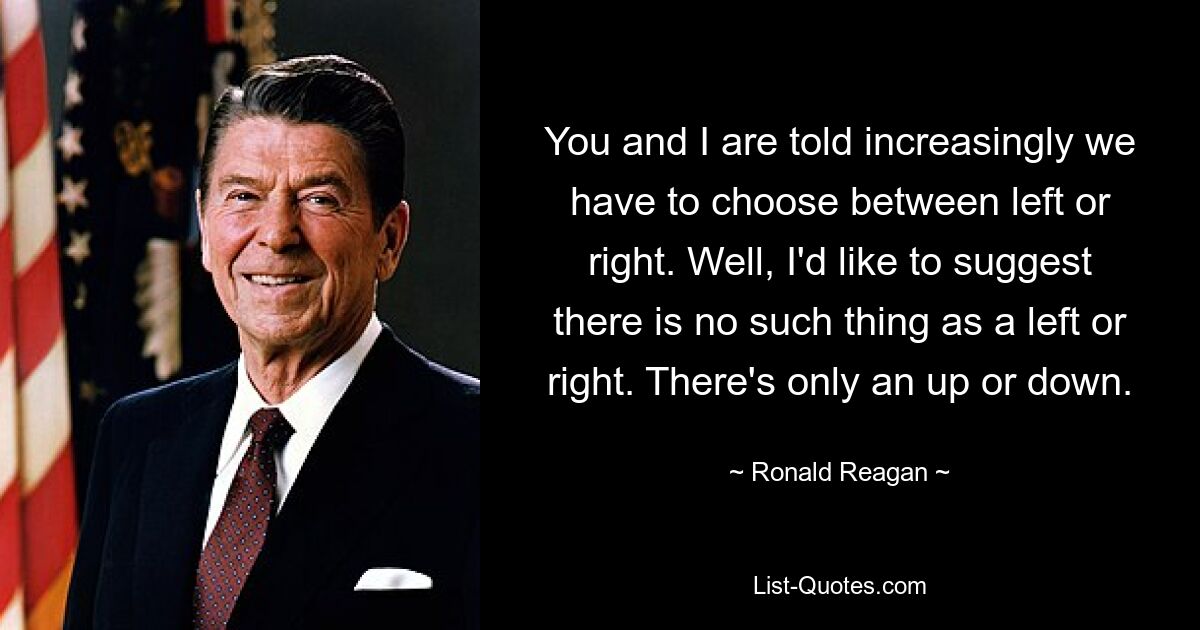 You and I are told increasingly we have to choose between left or right. Well, I'd like to suggest there is no such thing as a left or right. There's only an up or down. — © Ronald Reagan