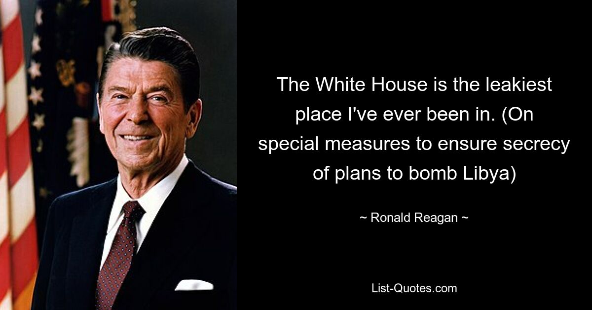 The White House is the leakiest place I've ever been in. (On special measures to ensure secrecy of plans to bomb Libya) — © Ronald Reagan