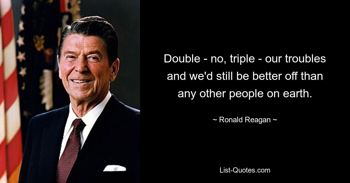 Double - no, triple - our troubles and we'd still be better off than any other people on earth. — © Ronald Reagan