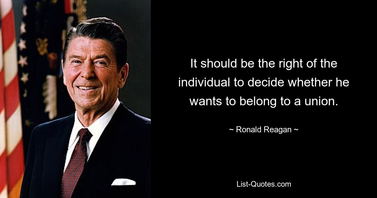 It should be the right of the individual to decide whether he wants to belong to a union. — © Ronald Reagan