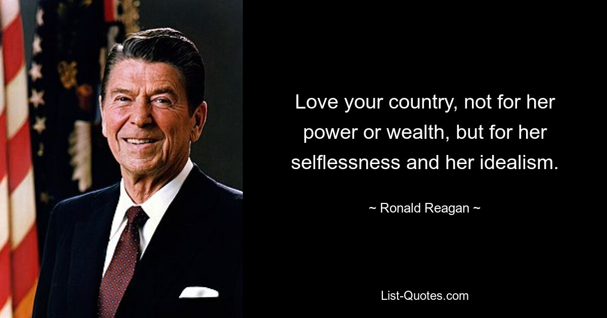 Love your country, not for her power or wealth, but for her selflessness and her idealism. — © Ronald Reagan