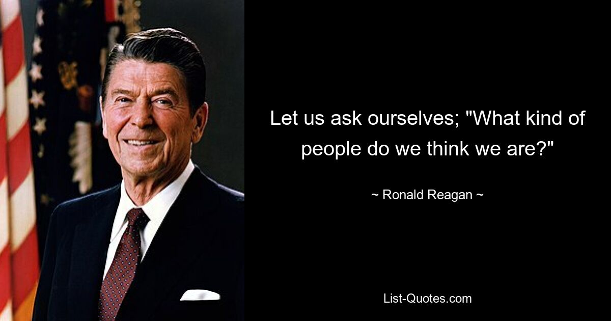 Let us ask ourselves; "What kind of people do we think we are?" — © Ronald Reagan