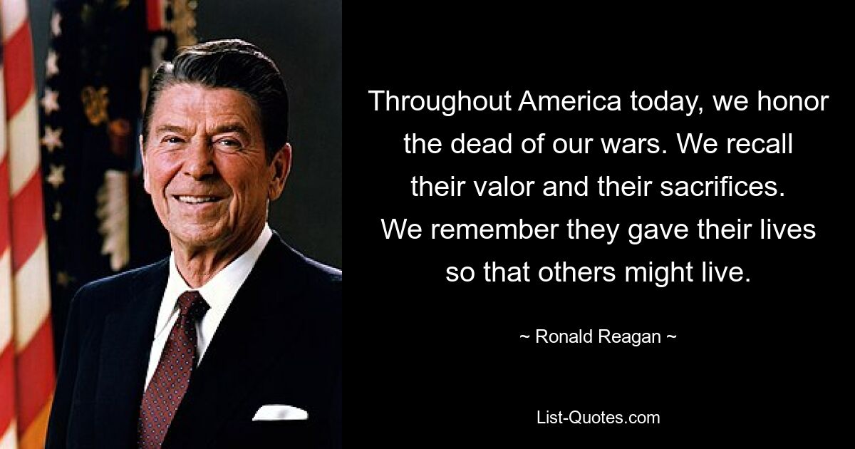 Throughout America today, we honor the dead of our wars. We recall their valor and their sacrifices. We remember they gave their lives so that others might live. — © Ronald Reagan