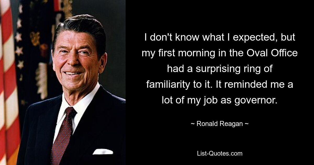 I don't know what I expected, but my first morning in the Oval Office had a surprising ring of familiarity to it. It reminded me a lot of my job as governor. — © Ronald Reagan