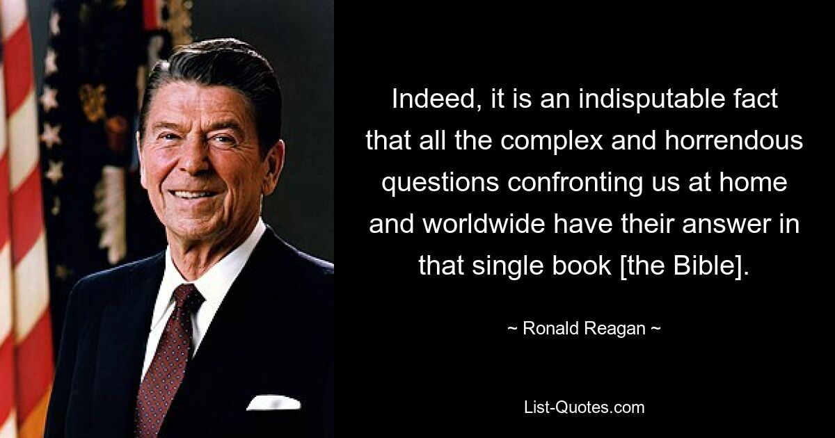 Indeed, it is an indisputable fact that all the complex and horrendous questions confronting us at home and worldwide have their answer in that single book [the Bible]. — © Ronald Reagan