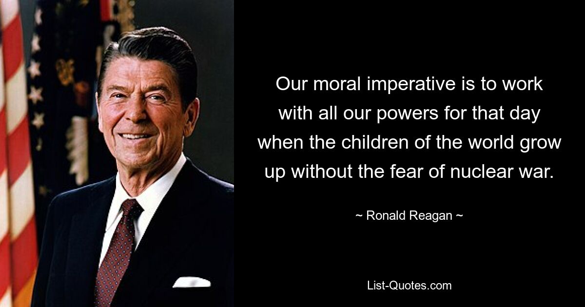 Our moral imperative is to work with all our powers for that day when the children of the world grow up without the fear of nuclear war. — © Ronald Reagan