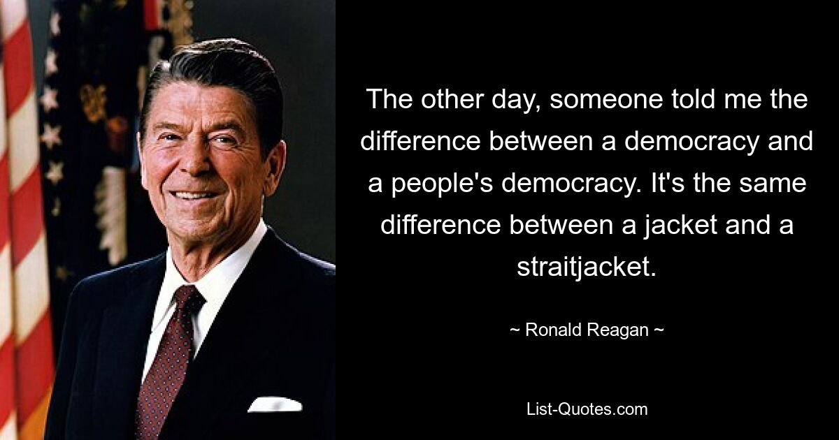 The other day, someone told me the difference between a democracy and a people's democracy. It's the same difference between a jacket and a straitjacket. — © Ronald Reagan