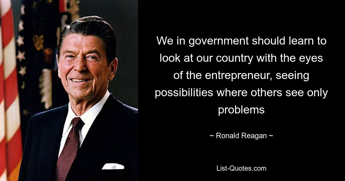 We in government should learn to look at our country with the eyes of the entrepreneur, seeing possibilities where others see only problems — © Ronald Reagan