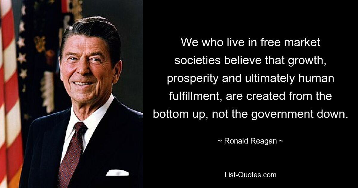 We who live in free market societies believe that growth, prosperity and ultimately human fulfillment, are created from the bottom up, not the government down. — © Ronald Reagan