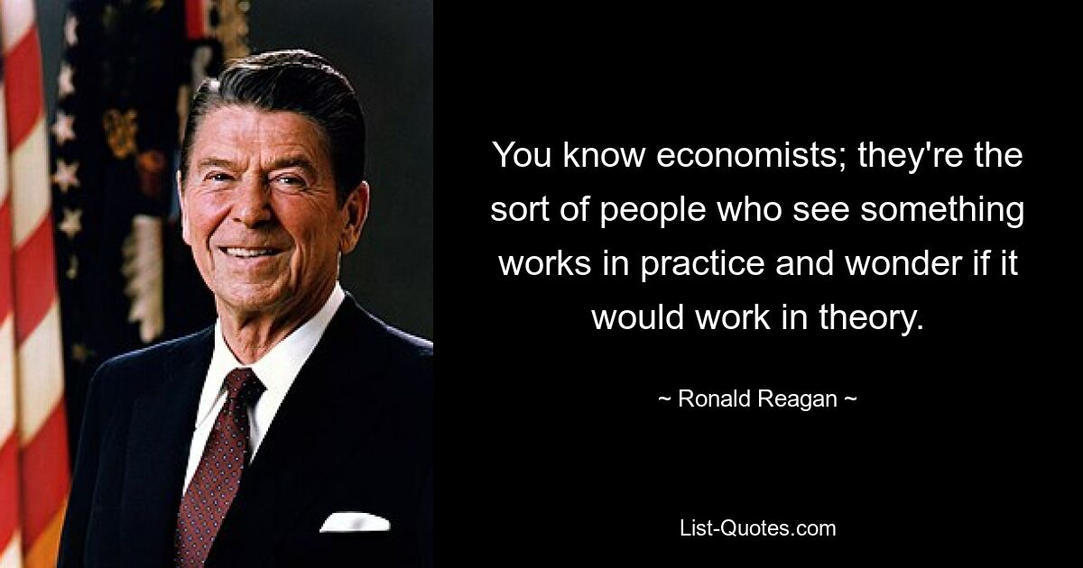 You know economists; they're the sort of people who see something works in practice and wonder if it would work in theory. — © Ronald Reagan