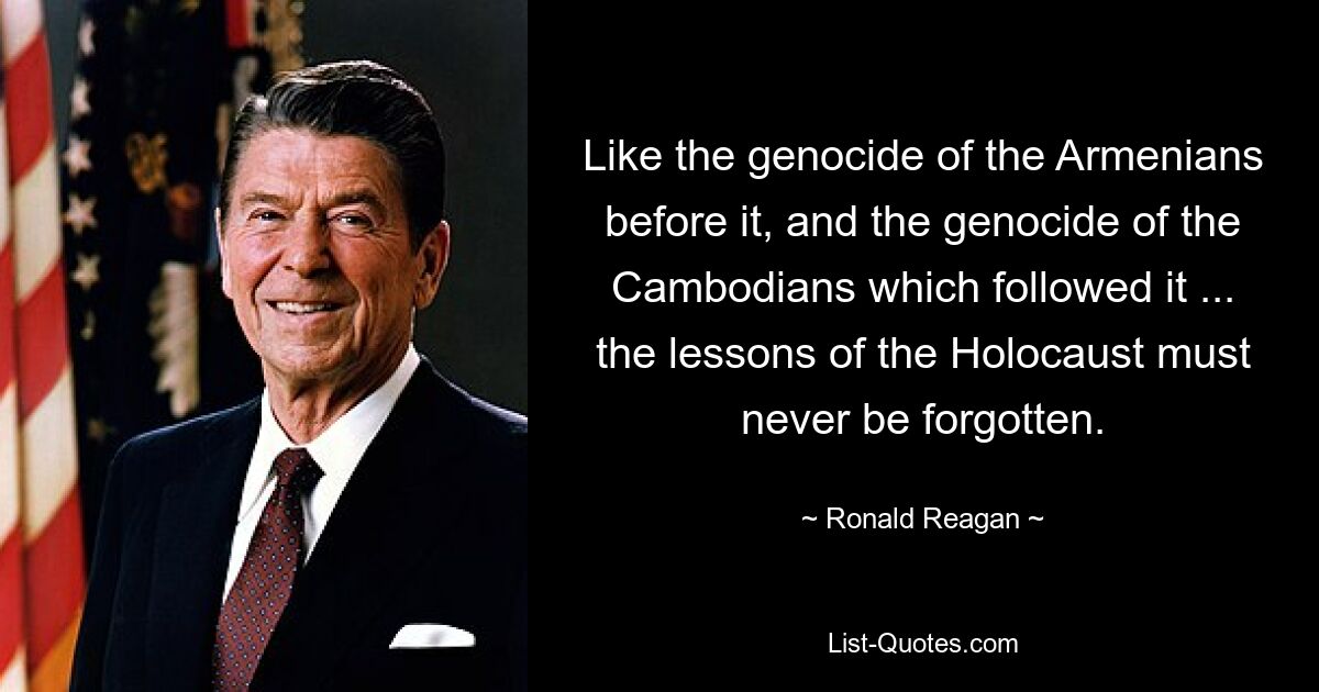 Like the genocide of the Armenians before it, and the genocide of the Cambodians which followed it ... the lessons of the Holocaust must never be forgotten. — © Ronald Reagan