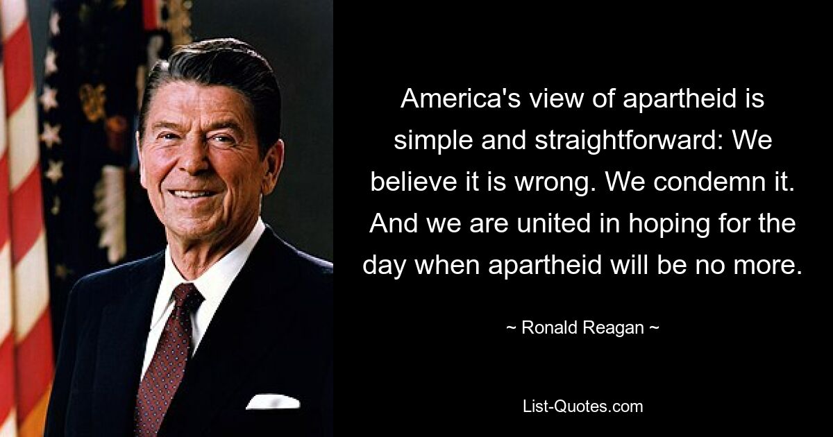 America's view of apartheid is simple and straightforward: We believe it is wrong. We condemn it. And we are united in hoping for the day when apartheid will be no more. — © Ronald Reagan